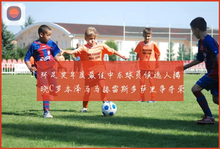 环足奖年度最佳中东球员候选人揭晓C罗本泽马马赫雷斯多萨里争夺荣誉
