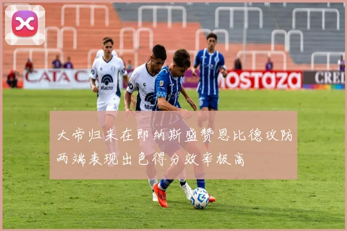 大帝归来在即纳斯盛赞恩比德攻防两端表现出色得分效率极高