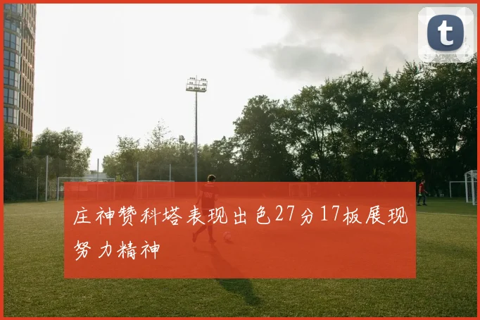 庄神赞科塔表现出色27分17板展现努力精神
