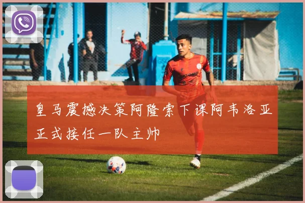 皇马震撼决策阿隆索下课阿韦洛亚正式接任一队主帅