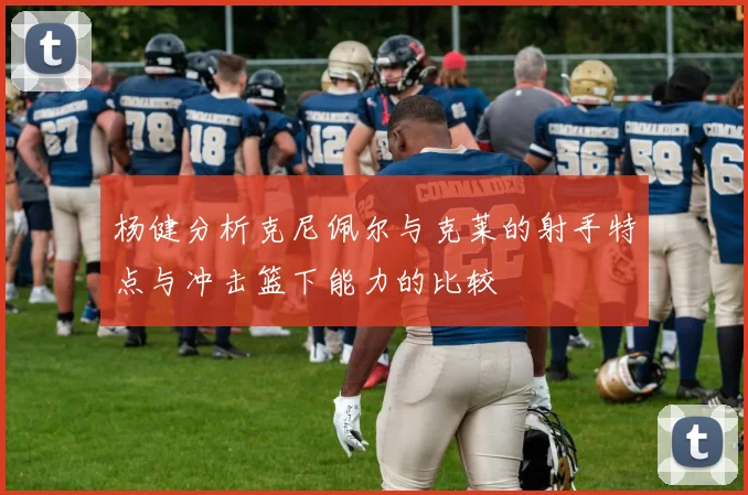 杨健分析克尼佩尔与克莱的射手特点与冲击篮下能力的比较