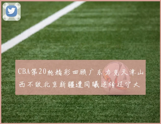 CBA第20轮精彩回顾广东力克天津山西不敌北京新疆遭同曦逆转辽宁大胜四川