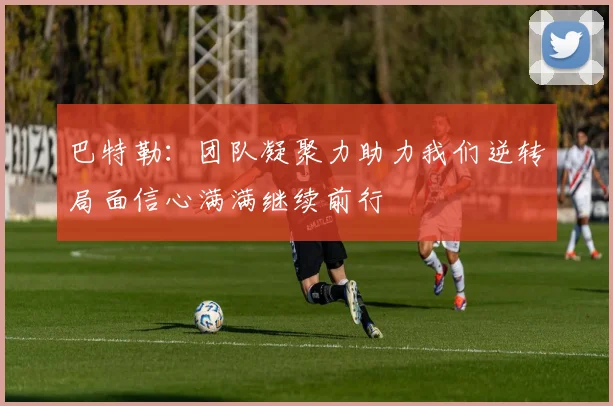 巴特勒：团队凝聚力助力我们逆转局面信心满满继续前行