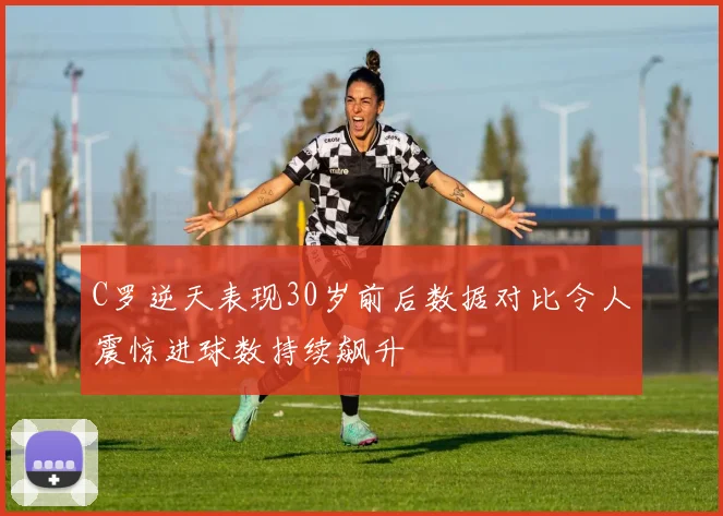 C罗逆天表现30岁前后数据对比令人震惊进球数持续飙升