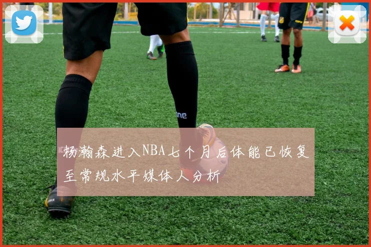 杨瀚森进入NBA七个月后体能已恢复至常规水平媒体人分析