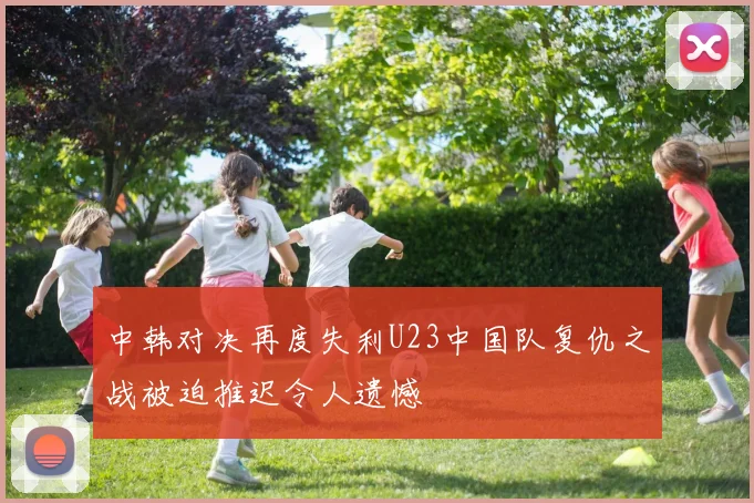中韩对决再度失利U23中国队复仇之战被迫推迟令人遗憾
