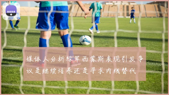 媒体人分析绿军西蒙斯表现引发争议是继续培养还是寻求内线替代