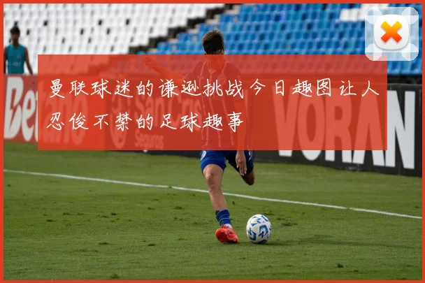 曼联球迷的谦逊挑战今日趣图让人忍俊不禁的足球趣事