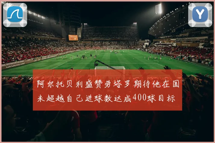 阿尔托贝利盛赞劳塔罗期待他在国米超越自己进球数达成400球目标