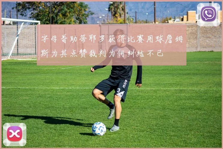 字母哥助蒂耶罗获得比赛用球詹姆斯为其点赞裁判为何纠结不已