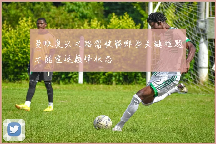 曼联复兴之路需破解哪些关键难题才能重返巅峰状态