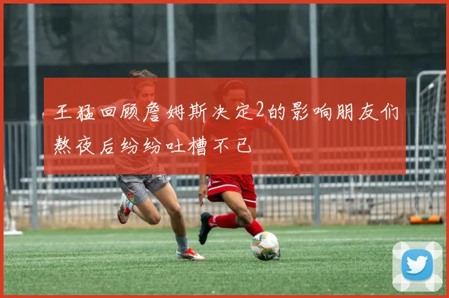 王猛回顾詹姆斯决定2的影响朋友们熬夜后纷纷吐槽不已