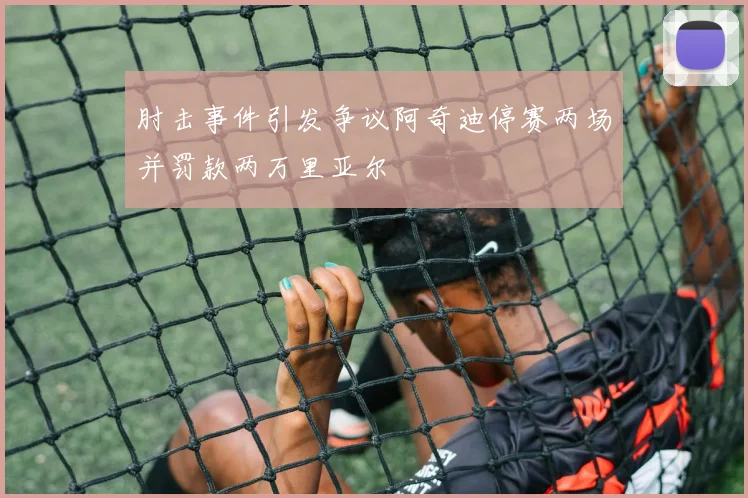 肘击事件引发争议阿奇迪停赛两场并罚款两万里亚尔