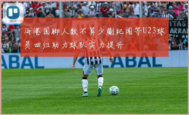 海港国脚人数不算少蒯纪闻等U23球员回归助力球队实力提升