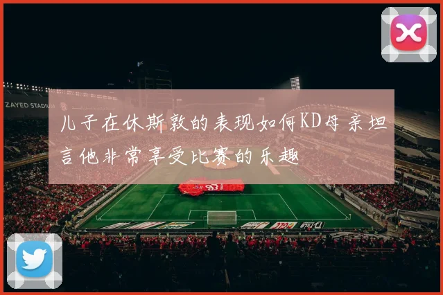 儿子在休斯敦的表现如何KD母亲坦言他非常享受比赛的乐趣