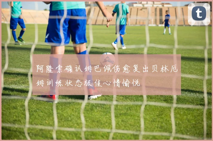 阿隆索确认姆巴佩伤愈复出贝林厄姆训练状态极佳心情愉悦