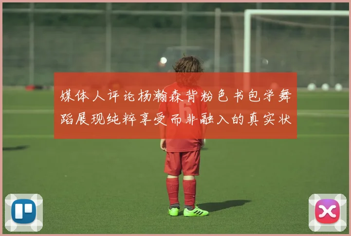 媒体人评论杨瀚森背粉色书包学舞蹈展现纯粹享受而非融入的真实状态