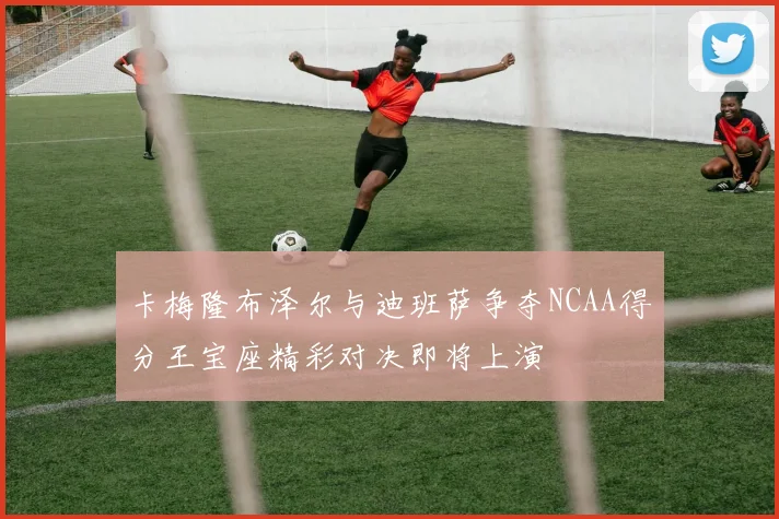 卡梅隆布泽尔与迪班萨争夺NCAA得分王宝座精彩对决即将上演