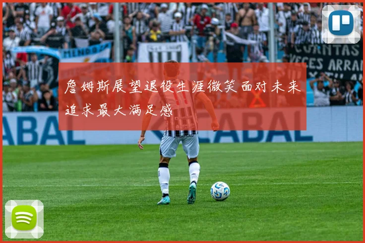 詹姆斯展望退役生涯微笑面对未来追求最大满足感