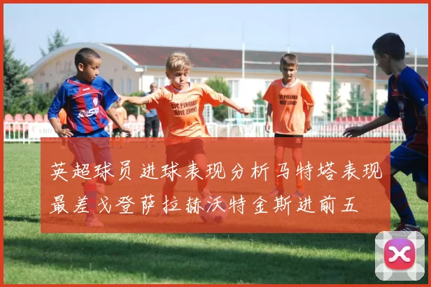 英超球员进球表现分析马特塔表现最差戈登萨拉赫沃特金斯进前五