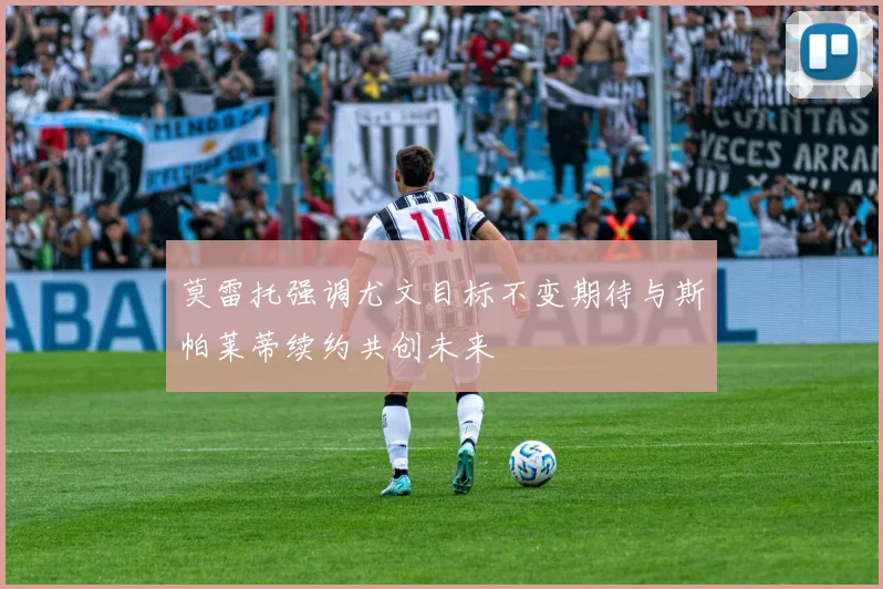 莫雷托强调尤文目标不变期待与斯帕莱蒂续约共创未来