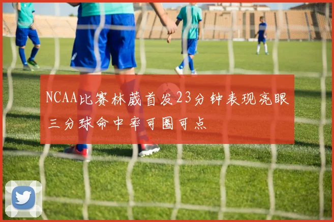 NCAA比赛林葳首发23分钟表现亮眼三分球命中率可圈可点