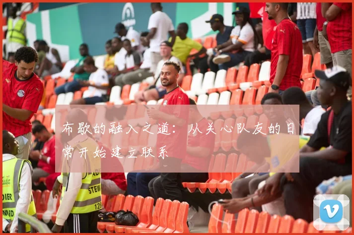布歇的融入之道：从关心队友的日常开始建立联系