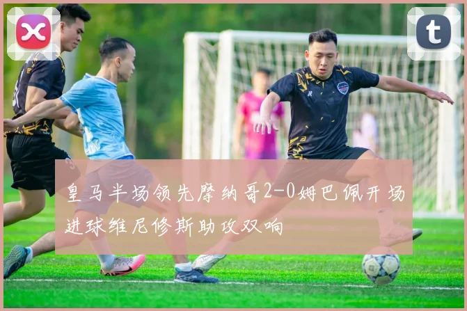 皇马半场领先摩纳哥2-0姆巴佩开场进球维尼修斯助攻双响