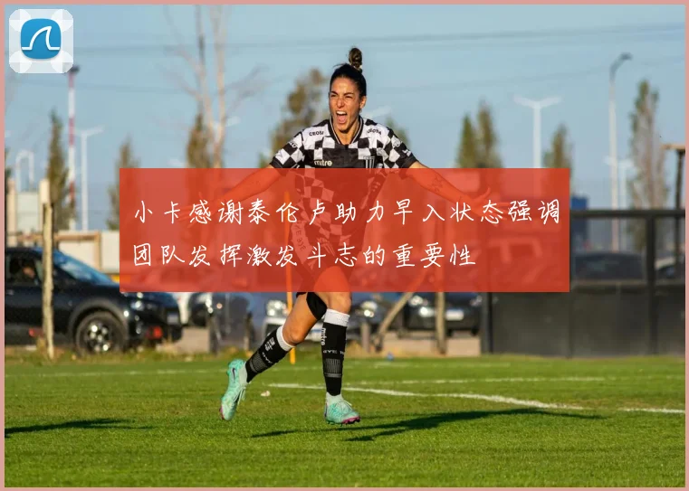 小卡感谢泰伦卢助力早入状态强调团队发挥激发斗志的重要性