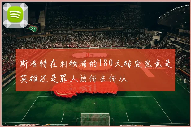 斯洛特在利物浦的180天转变究竟是英雄还是罪人该何去何从