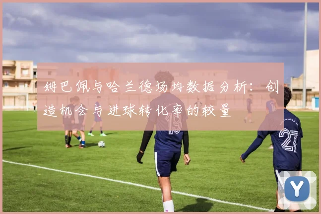 姆巴佩与哈兰德场均数据分析：创造机会与进球转化率的较量