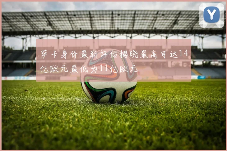 萨卡身价最新评估揭晓最高可达14亿欧元最低为11亿欧元