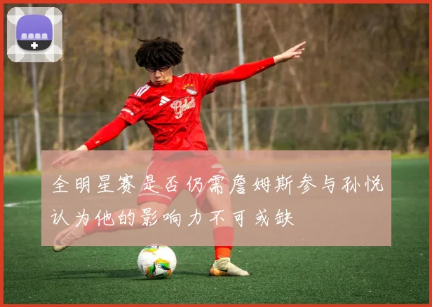 全明星赛是否仍需詹姆斯参与孙悦认为他的影响力不可或缺