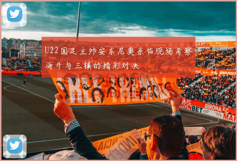 U22国足主帅安东尼奥亲临现场考察海牛与三镇的精彩对决