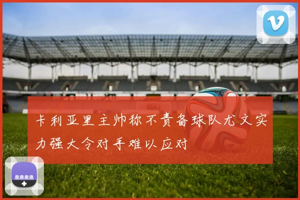 卡利亚里主帅称不责备球队尤文实力强大令对手难以应对