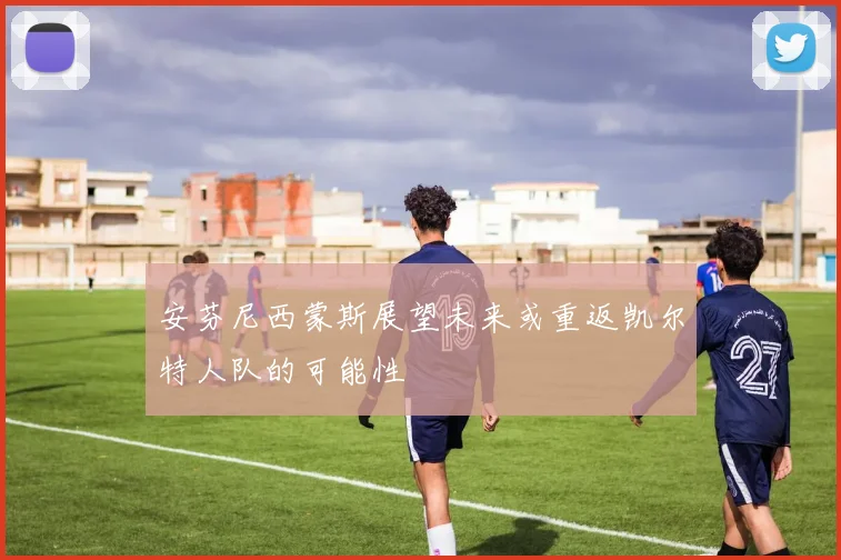 安芬尼西蒙斯展望未来或重返凯尔特人队的可能性