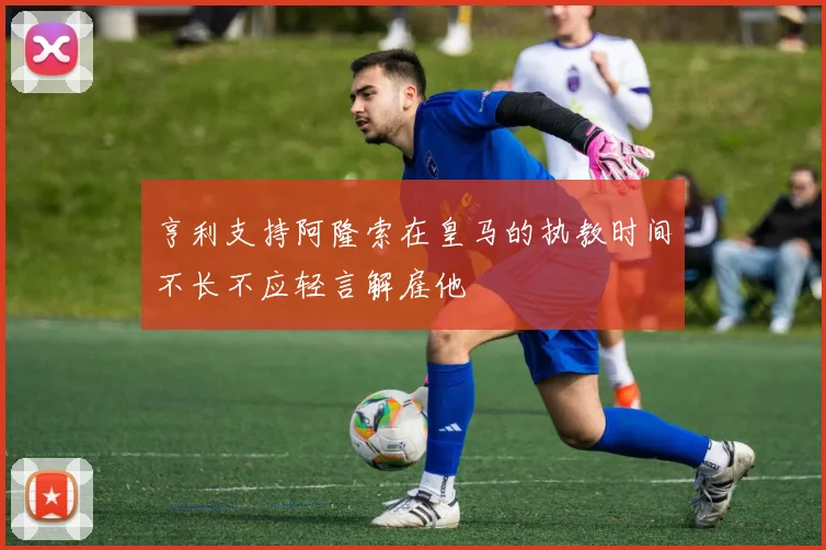 亨利支持阿隆索在皇马的执教时间不长不应轻言解雇他
