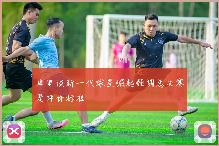 库里谈新一代球星崛起强调总决赛是评价标准