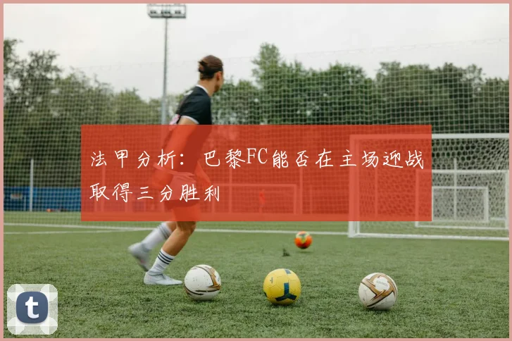 法甲分析：巴黎FC能否在主场迎战取得三分胜利