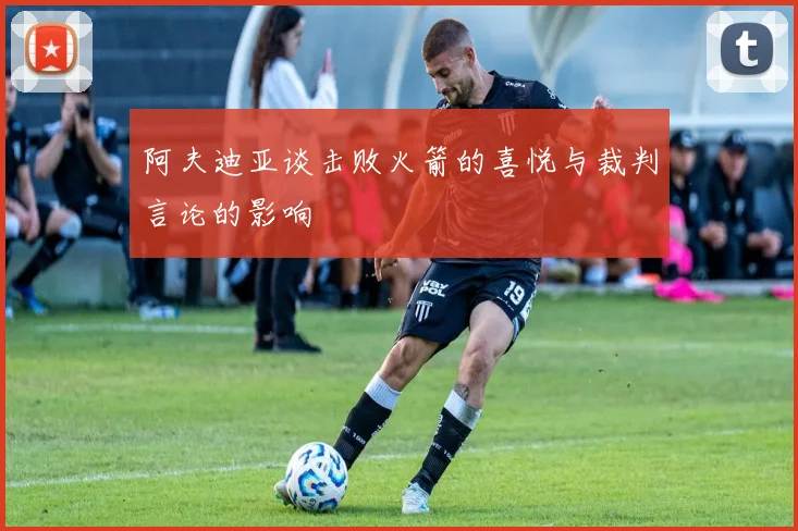 阿夫迪亚谈击败火箭的喜悦与裁判言论的影响