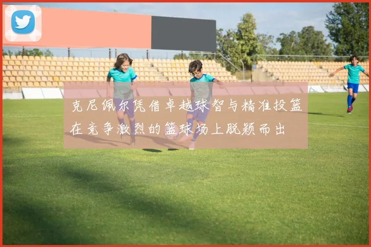 克尼佩尔凭借卓越球智与精准投篮在竞争激烈的篮球场上脱颖而出