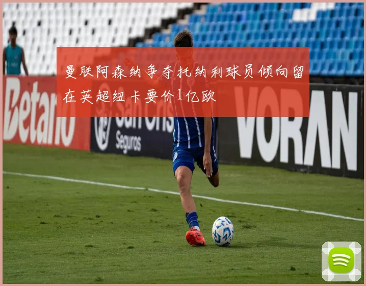 曼联阿森纳争夺托纳利球员倾向留在英超纽卡要价1亿欧